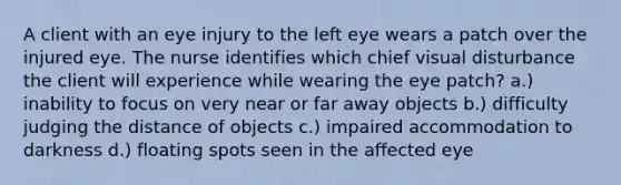 A client with an eye injury to the left eye wears a patch over the injured eye. The nurse identifies which chief visual disturbance the client will experience while wearing the eye patch? a.) inability to focus on very near or far away objects b.) difficulty judging the distance of objects c.) impaired accommodation to darkness d.) floating spots seen in the affected eye