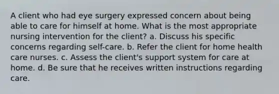 A client who had eye surgery expressed concern about being able to care for himself at home. What is the most appropriate nursing intervention for the client? a. Discuss his specific concerns regarding self-care. b. Refer the client for home health care nurses. c. Assess the client's support system for care at home. d. Be sure that he receives written instructions regarding care.