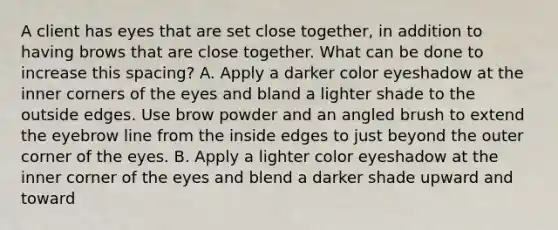 A client has eyes that are set close together, in addition to having brows that are close together. What can be done to increase this spacing? A. Apply a darker color eyeshadow at the inner corners of the eyes and bland a lighter shade to the outside edges. Use brow powder and an angled brush to extend the eyebrow line from the inside edges to just beyond the outer corner of the eyes. B. Apply a lighter color eyeshadow at the inner corner of the eyes and blend a darker shade upward and toward