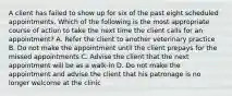 A client has failed to show up for six of the past eight scheduled appointments. Which of the following is the most appropriate course of action to take the next time the client calls for an appointment? A. Refer the client to another veterinary practice B. Do not make the appointment until the client prepays for the missed appointments C. Advise the client that the next appointment will be as a walk-in D. Do not make the appointment and advise the client that his patronage is no longer welcome at the clinic