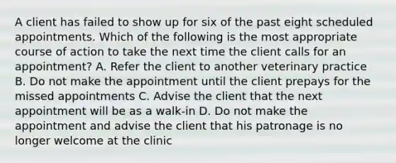 A client has failed to show up for six of the past eight scheduled appointments. Which of the following is the most appropriate course of action to take the next time the client calls for an appointment? A. Refer the client to another veterinary practice B. Do not make the appointment until the client prepays for the missed appointments C. Advise the client that the next appointment will be as a walk-in D. Do not make the appointment and advise the client that his patronage is no longer welcome at the clinic