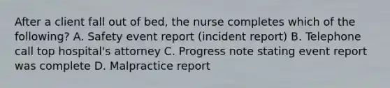 After a client fall out of bed, the nurse completes which of the following? A. Safety event report (incident report) B. Telephone call top hospital's attorney C. Progress note stating event report was complete D. Malpractice report