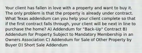 Your client has fallen in love with a property and want to buy it. The only problem is that the property is already under contract. What Texas addendum can you help your client complete so that if the first contract falls through, your client will be next in line to purchase the home? A) Addendum for "Back-Up" Contract B) Addendum for Property Subject to Mandatory Membership in an Owners Association C) Addendum for Sale of Other Property by Buyer D) Short Sale Addendum