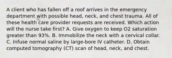 A client who has fallen off a roof arrives in the emergency department with possible head, neck, and chest trauma. All of these health care provider requests are received. Which action will the nurse take first? A. Give oxygen to keep O2 saturation greater than 93%. B. Immobilize the neck with a cervical collar. C. Infuse normal saline by large-bore IV catheter. D. Obtain computed tomography (CT) scan of head, neck, and chest.