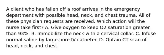 A client who has fallen off a roof arrives in the emergency department with possible head, neck, and chest trauma. All of these physician requests are received. Which action will the nurse take first? A. Give oxygen to keep O2 saturation greater than 93%. B. Immobilize the neck with a cervical collar. C. Infuse normal saline by large-bore IV catheter. D. Obtain CT scan of head, neck, and chest.