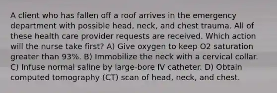 A client who has fallen off a roof arrives in the emergency department with possible head, neck, and chest trauma. All of these health care provider requests are received. Which action will the nurse take first? A) Give oxygen to keep O2 saturation greater than 93%. B) Immobilize the neck with a cervical collar. C) Infuse normal saline by large-bore IV catheter. D) Obtain computed tomography (CT) scan of head, neck, and chest.