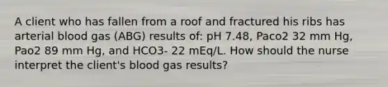 A client who has fallen from a roof and fractured his ribs has arterial blood gas (ABG) results of: pH 7.48, Paco2 32 mm Hg, Pao2 89 mm Hg, and HCO3- 22 mEq/L. How should the nurse interpret the client's blood gas results?