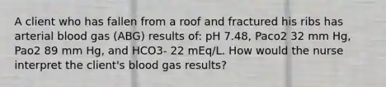 A client who has fallen from a roof and fractured his ribs has arterial blood gas (ABG) results of: pH 7.48, Paco2 32 mm Hg, Pao2 89 mm Hg, and HCO3- 22 mEq/L. How would the nurse interpret the client's blood gas results?