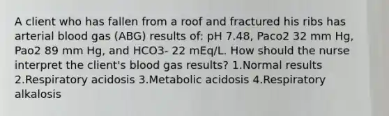 A client who has fallen from a roof and fractured his ribs has arterial blood gas (ABG) results of: pH 7.48, Paco2 32 mm Hg, Pao2 89 mm Hg, and HCO3- 22 mEq/L. How should the nurse interpret the client's blood gas results? 1.Normal results 2.Respiratory acidosis 3.Metabolic acidosis 4.Respiratory alkalosis