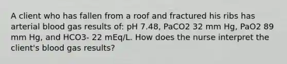 A client who has fallen from a roof and fractured his ribs has arterial blood gas results of: pH 7.48, PaCO2 32 mm Hg, PaO2 89 mm Hg, and HCO3- 22 mEq/L. How does the nurse interpret the client's blood gas results?