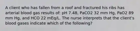 A client who has fallen from a roof and fractured his ribs has arterial blood gas results of: pH 7.48, PaCO2 32 mm Hg, PaO2 89 mm Hg, and HCO 22 mEq/L. The nurse interprets that the client's blood gases indicate which of the following?