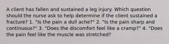 A client has fallen and sustained a leg injury. Which question should the nurse ask to help determine if the client sustained a fracture? 1. "Is the pain a dull ache?" 2. "Is the pain sharp and continuous?" 3. "Does the discomfort feel like a cramp?" 4. "Does the pain feel like the muscle was stretched?