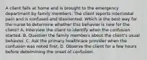 A client falls at home and is brought to the emergency department by family members. The client reports intercostal pain and is confused and disoriented. Which is the best way for the nurse to determine whether this behavior is new for the client? A. Interview the client to identify when the confusion started. B. Question the family members about the client's usual behavior. C. Ask the primary healthcare provider when the confusion was noted first. D. Observe the client for a few hours before determining the onset of confusion.