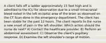 A client falls off a ladder approximately 15 feet high and is admitted to the ICU for observation due to a small intracranial bleed noted in the left occipital area of the brain as observed on the CT Scan done in the emergency department. The client has been stable for the past 12 hours. The client reports to the nurse a new onset of pain in the left shoulder. Which action should the nurse do next? A) Contact the healthcare provider. B) Perform an abdominal assessment. C) Observe the client's pupillary response. D) Examine the left shoulder's range of motion.