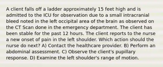 A client falls off a ladder approximately 15 feet high and is admitted to the ICU for observation due to a small intracranial bleed noted in the left occipital area of the brain as observed on the CT Scan done in the emergency department. The client has been stable for the past 12 hours. The client reports to the nurse a new onset of pain in the left shoulder. Which action should the nurse do next? A) Contact the healthcare provider. B) Perform an abdominal assessment. C) Observe the client's pupillary response. D) Examine the left shoulder's range of motion.