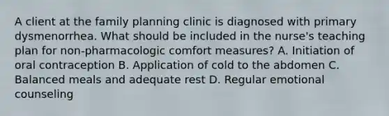 A client at the family planning clinic is diagnosed with primary dysmenorrhea. What should be included in the nurse's teaching plan for non-pharmacologic comfort measures? A. Initiation of oral contraception B. Application of cold to the abdomen C. Balanced meals and adequate rest D. Regular emotional counseling