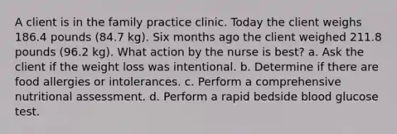 A client is in the family practice clinic. Today the client weighs 186.4 pounds (84.7 kg). Six months ago the client weighed 211.8 pounds (96.2 kg). What action by the nurse is best? a. Ask the client if the weight loss was intentional. b. Determine if there are food allergies or intolerances. c. Perform a comprehensive nutritional assessment. d. Perform a rapid bedside blood glucose test.