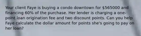 Your client Faye is buying a condo downtown for 565000 and financing 60% of the purchase. Her lender is charging a one-point loan origination fee and two discount points. Can you help Faye calculate the dollar amount for points she's going to pay on her loan?