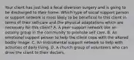 Your client has just had a fecal diversion surgery and is going to be discharged to their home. Which type of social support person or support network is most likely to be beneficial to this client in terms of their self-care and the physical adaptations which are necessary for this client? A. A peer support network like an ostomy group in the community to promote self care. B. An emotional support person to help the client cope with the altered bodily image. C. An instrumental support network to help with activities of daily living. D. A church group of volunteers who can drive the client to their doctors.