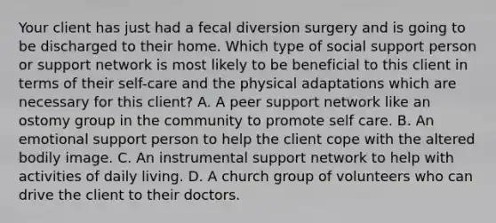 Your client has just had a fecal diversion surgery and is going to be discharged to their home. Which type of social support person or support network is most likely to be beneficial to this client in terms of their self-care and the physical adaptations which are necessary for this client? A. A peer support network like an ostomy group in the community to promote self care. B. An emotional support person to help the client cope with the altered bodily image. C. An instrumental support network to help with activities of daily living. D. A church group of volunteers who can drive the client to their doctors.