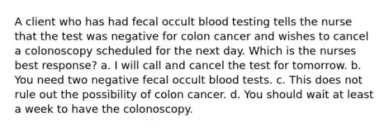 A client who has had fecal occult blood testing tells the nurse that the test was negative for colon cancer and wishes to cancel a colonoscopy scheduled for the next day. Which is the nurses best response? a. I will call and cancel the test for tomorrow. b. You need two negative fecal occult blood tests. c. This does not rule out the possibility of colon cancer. d. You should wait at least a week to have the colonoscopy.