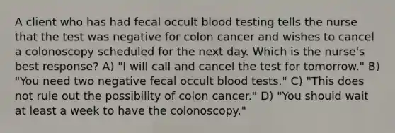 A client who has had fecal occult blood testing tells the nurse that the test was negative for colon cancer and wishes to cancel a colonoscopy scheduled for the next day. Which is the nurse's best response? A) "I will call and cancel the test for tomorrow." B) "You need two negative fecal occult blood tests." C) "This does not rule out the possibility of colon cancer." D) "You should wait at least a week to have the colonoscopy."