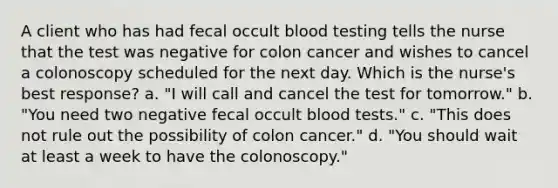 A client who has had fecal occult blood testing tells the nurse that the test was negative for colon cancer and wishes to cancel a colonoscopy scheduled for the next day. Which is the nurse's best response? a. "I will call and cancel the test for tomorrow." b. "You need two negative fecal occult blood tests." c. "This does not rule out the possibility of colon cancer." d. "You should wait at least a week to have the colonoscopy."