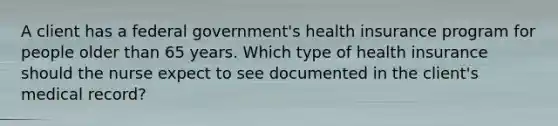 A client has a federal government's health insurance program for people older than 65 years. Which type of health insurance should the nurse expect to see documented in the client's medical record?