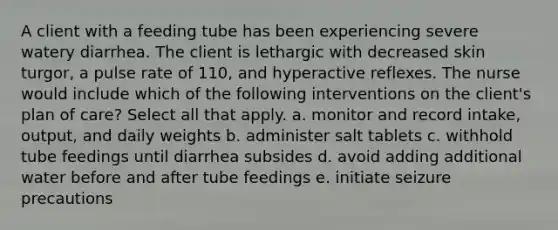 A client with a feeding tube has been experiencing severe watery diarrhea. The client is lethargic with decreased skin turgor, a pulse rate of 110, and hyperactive reflexes. The nurse would include which of the following interventions on the client's plan of care? Select all that apply. a. monitor and record intake, output, and daily weights b. administer salt tablets c. withhold tube feedings until diarrhea subsides d. avoid adding additional water before and after tube feedings e. initiate seizure precautions