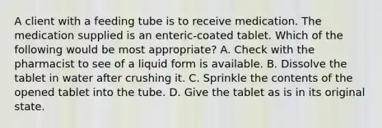 A client with a feeding tube is to receive medication. The medication supplied is an enteric-coated tablet. Which of the following would be most appropriate? A. Check with the pharmacist to see of a liquid form is available. B. Dissolve the tablet in water after crushing it. C. Sprinkle the contents of the opened tablet into the tube. D. Give the tablet as is in its original state.