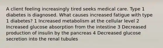 A client feeling increasingly tired seeks medical care. Type 1 diabetes is diagnosed. What causes increased fatigue with type 1 diabetes? 1 Increased metabolism at the cellular level 2 Increased glucose absorption from the intestine 3 Decreased production of insulin by the pancreas 4 Decreased glucose secretion into the renal tubules