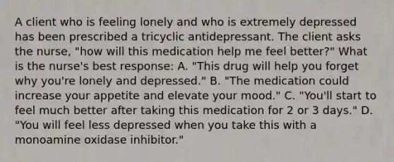 A client who is feeling lonely and who is extremely depressed has been prescribed a tricyclic antidepressant. The client asks the nurse, "how will this medication help me feel better?" What is the nurse's best response: A. "This drug will help you forget why you're lonely and depressed." B. "The medication could increase your appetite and elevate your mood." C. "You'll start to feel much better after taking this medication for 2 or 3 days." D. "You will feel less depressed when you take this with a monoamine oxidase inhibitor."