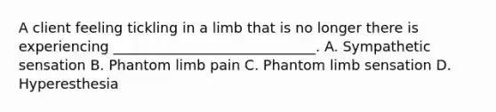 A client feeling tickling in a limb that is no longer there is experiencing _____________________________. A. Sympathetic sensation B. Phantom limb pain C. Phantom limb sensation D. Hyperesthesia