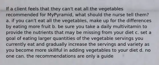 If a client feels that they can't eat all the vegetables recommended for MyPyramid, what should the nurse tell them? a. if you can't eat all the vegetables, make up for the differences by eating more fruit b. be sure you take a daily multivitamin to provide the nutrients that may be missing from your diet c. set a goal of eating larger quantities of the vegetable servings you currently eat and gradually increase the servings and variety as you become more skillful in adding vegetables to your diet d. no one can. the recommendations are only a guide