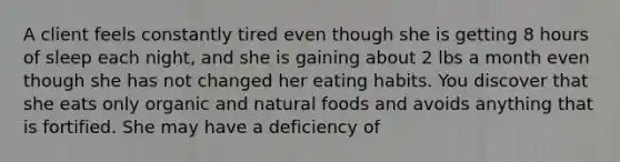 A client feels constantly tired even though she is getting 8 hours of sleep each night, and she is gaining about 2 lbs a month even though she has not changed her eating habits. You discover that she eats only organic and natural foods and avoids anything that is fortified. She may have a deficiency of