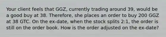 Your client feels that GGZ, currently trading around 39, would be a good buy at 38. Therefore, she places an order to buy 200 GGZ at 38 GTC. On the ex-date, when the stock splits 2:1, the order is still on the order book. How is the order adjusted on the ex-date?