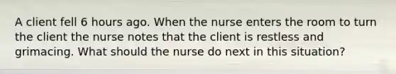 A client fell 6 hours ago. When the nurse enters the room to turn the client the nurse notes that the client is restless and grimacing. What should the nurse do next in this situation?