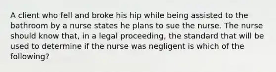 A client who fell and broke his hip while being assisted to the bathroom by a nurse states he plans to sue the nurse. The nurse should know that, in a legal proceeding, the standard that will be used to determine if the nurse was negligent is which of the following?