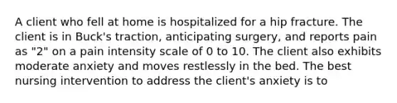 A client who fell at home is hospitalized for a hip fracture. The client is in Buck's traction, anticipating surgery, and reports pain as "2" on a pain intensity scale of 0 to 10. The client also exhibits moderate anxiety and moves restlessly in the bed. The best nursing intervention to address the client's anxiety is to