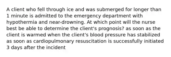 A client who fell through ice and was submerged for longer than 1 minute is admitted to the emergency department with hypothermia and near-drowning. At which point will the nurse best be able to determine the client's prognosis? as soon as the client is warmed when the client's blood pressure has stabilized as soon as cardiopulmonary resuscitation is successfully initiated 3 days after the incident