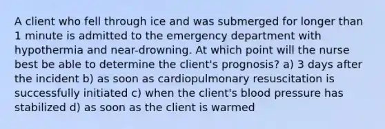 A client who fell through ice and was submerged for longer than 1 minute is admitted to the emergency department with hypothermia and near-drowning. At which point will the nurse best be able to determine the client's prognosis? a) 3 days after the incident b) as soon as cardiopulmonary resuscitation is successfully initiated c) when the client's blood pressure has stabilized d) as soon as the client is warmed