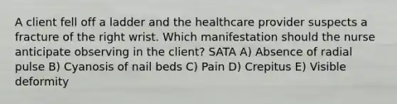 A client fell off a ladder and the healthcare provider suspects a fracture of the right wrist. Which manifestation should the nurse anticipate observing in the client? SATA A) Absence of radial pulse B) Cyanosis of nail beds C) Pain D) Crepitus E) Visible deformity