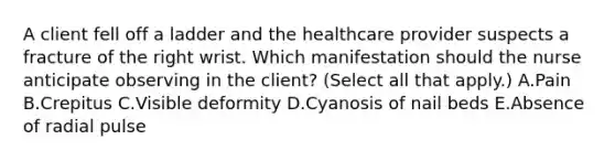 A client fell off a ladder and the healthcare provider suspects a fracture of the right wrist. Which manifestation should the nurse anticipate observing in the​ client? (Select all that​ apply.) A.Pain B.Crepitus C.Visible deformity D.Cyanosis of nail beds E.Absence of radial pulse