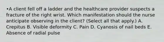 •A client fell off a ladder and the healthcare provider suspects a fracture of the right wrist. Which manifestation should the nurse anticipate observing in the​ client? (Select all that​ apply.) A. Crepitus B. Visible deformity C. Pain D. Cyanosis of nail beds E. Absence of radial pulse