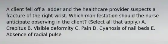 A client fell off a ladder and the healthcare provider suspects a fracture of the right wrist. Which manifestation should the nurse anticipate observing in the​ client? (Select all that​ apply.) A. Crepitus B. Visible deformity C. Pain D. Cyanosis of nail beds E. Absence of radial pulse