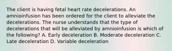 The client is having fetal heart rate decelerations. An amnioinfusion has been ordered for the client to alleviate the decelerations. The nurse understands that the type of decelerations that will be alleviated by amnioinfusion is which of the​ following? A. Early deceleration B. Moderate deceleration C. Late deceleration D. Variable deceleration