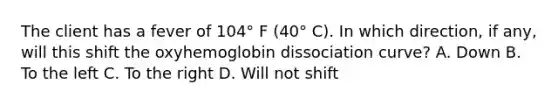 The client has a fever of 104° F (40° C). In which direction, if any, will this shift the oxyhemoglobin dissociation curve? A. Down B. To the left C. To the right D. Will not shift