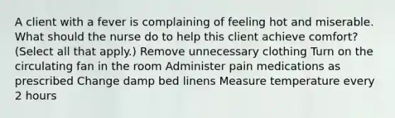 A client with a fever is complaining of feeling hot and miserable. What should the nurse do to help this client achieve​ comfort? ​(Select all that​ apply.) Remove unnecessary clothing Turn on the circulating fan in the room Administer pain medications as prescribed Change damp bed linens Measure temperature every 2 hours