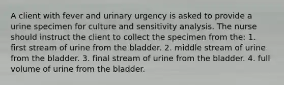 A client with fever and urinary urgency is asked to provide a urine specimen for culture and <a href='https://www.questionai.com/knowledge/kNtHhT385o-sensitivity-analysis' class='anchor-knowledge'>sensitivity analysis</a>. The nurse should instruct the client to collect the specimen from the: 1. first stream of urine from the bladder. 2. middle stream of urine from the bladder. 3. final stream of urine from the bladder. 4. full volume of urine from the bladder.