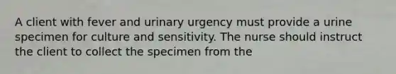 A client with fever and urinary urgency must provide a urine specimen for culture and sensitivity. The nurse should instruct the client to collect the specimen from the